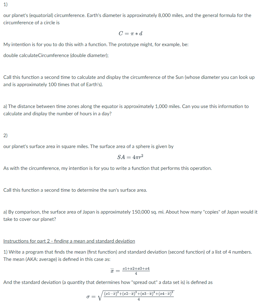 1)
our planet's (equatorial) circumference. Earth's diameter is approximately 8,000 miles, and the general formula for the
circumference of a circle is
C = π *d
My intention is for you to do this with a function. The prototype might, for example, be:
double calculateCircumference (double diameter);
Call this function a second time to calculate and display the circumference of the Sun (whose diameter you can look up
and is approximately 100 times that of Earth's).
a) The distance between time zones along the equator is approximately 1,000 miles. Can you use this information to
calculate and display the number of hours in a day?
2)
our planet's surface area in square miles. The surface area of a sphere is given by
SA = 4TT²
As with the circumference, my intention is for you to write a function that performs this operation.
Call this function a second time to determine the sun's surface area.
a) By comparison, the surface area of Japan is approximately 150,000 sq. mi. About how many "copies" of Japan would it
take to cover our planet?
Instructions for part 2 - finding a mean and standard deviation
1) Write a program that finds the mean (first function) and standard deviation (second function) of a list of 4 numbers.
The mean (AKA: average) is defined in this case as:
x1+x2+x3+x4
4
And the standard deviation (a quantity that determines how "spread out" a data set is) is defined as
(x1−x)²+(x2−x)²+(x3−x)²+(x4−x)²
4
σ =
x =