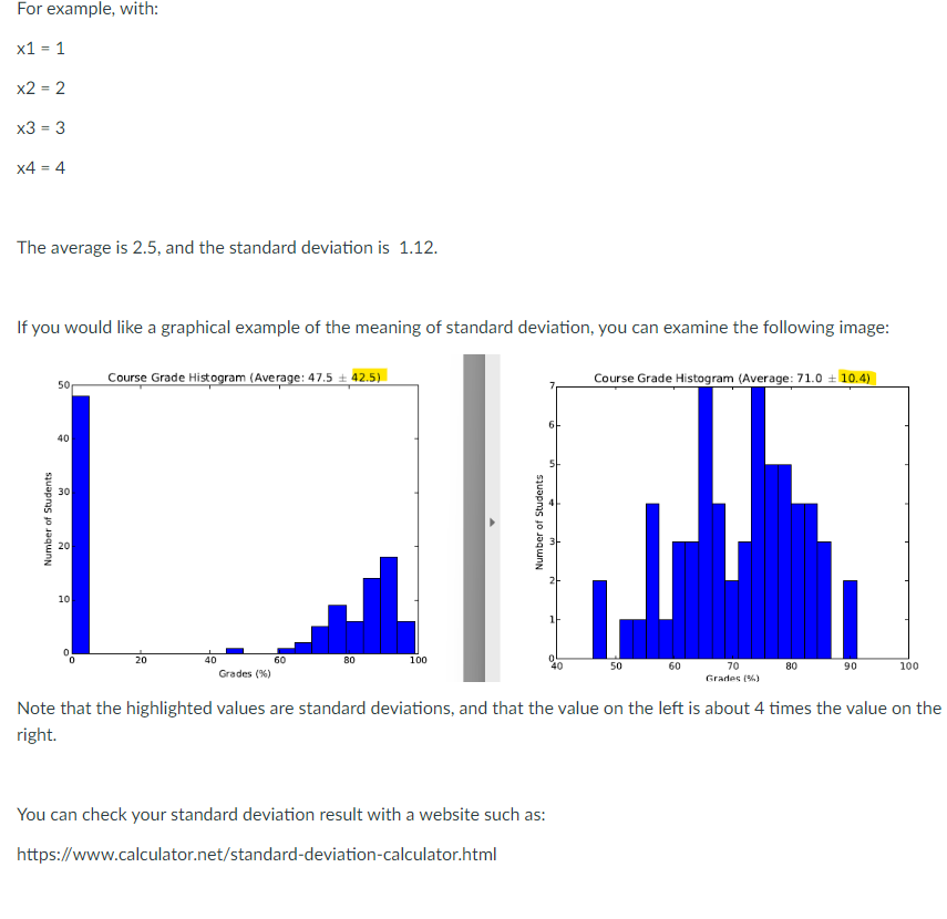 For
x1 = 1
example, with:
x2 = 2
x3 = 3
x4 = 4
The average is 2.5, and the standard deviation is 1.12.
If you would like a graphical example of the meaning of standard deviation, you can examine the following image:
Number of Students
50
40
20
10
Course Grade Histogram (Average: 47.5 42.5)
20
40
60
Grades (%)
80
100
Number of Students
61
You can check your standard deviation result with a website such as:
https://www.calculator.net/standard-deviation-calculator.html
Course Grade Histogram (Average: 71.0 10.4)
50
60
70
Grades (%)
80
90
100
Note that the highlighted values are standard deviations, and that the value on the left is about 4 times the value on the
right.