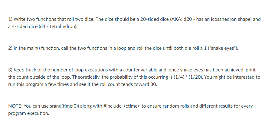 1) Write two functions that roll two dice. The dice should be a 20-sided dice (AKA: d20 - has an icosahedron shape) and
a 4-sided dice (d4 - tetrahedron).
2) In the main() function, call the two functions in a loop and roll the dice until both die roll a 1 ("snake eyes").
3) Keep track of the number of loop executions with a counter variable and, once snake eyes has been achieved, print
the count outside of the loop. Theoretically, the probability of this occurring is (1/4) * (1/20). You might be interested to
run this program a few times and see if the roll count tends toward 80.
NOTE: You can use srand(time(0)) along with #include <ctime> to ensure random rolls and different results for every
program execution.