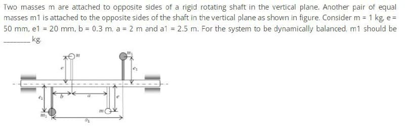 Two masses m are attached to opposite sides of a rigid rotating shaft in the vertical plane. Another pair of equal
masses m1 is attached to the opposite sides of the shaft in the vertical plane as shown in figure. Consider m = 1 kg, e=
50 mm, e1 = 20 mm, b = 0.3 m, a = 2 m and a1 = 2.5 m. For the system to be dynamically balanced, m1 should be
kg.
111₂
a₂