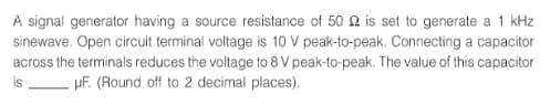 A signal generator having a source resistance of 50 2 is set to generate a 1 kHz
sinewave. Open circuit terminal voltage is 10 V peak-to-peak. Connecting a capacitor.
across the terminals reduces the voltage to 8 V peak-to-peak. The value of this capacitor
is -HF. (Round off to 2 decimal places).
