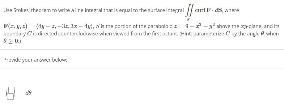 Use Stokes' theorem to write a line integral that is equal to the surface integral f
S
F(x, y, z) = (4y -z,-3z, 3x - 4y), S is the portion of the paraboloid z = 9-x² - y² above the xy-plane, and its
boundary C' is directed counterclockwise when viewed from the first octant. (Hint: parameterize C by the angle 0, when
0 ≥ 0.)
Provide your answer below:
curl F. dS, where
de