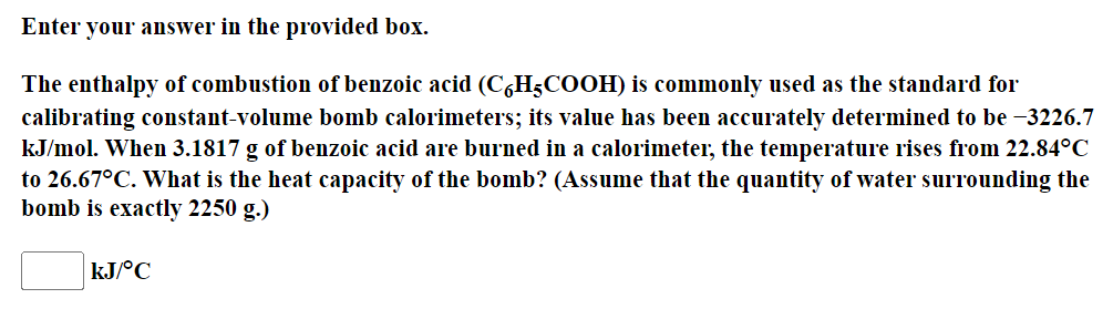 Enter your answer in the provided box.
The enthalpy of combustion of benzoic acid (C6H5COOH) is commonly used as the standard for
calibrating constant-volume bomb calorimeters; its value has been accurately determined to be -3226.7
kJ/mol. When 3.1817 g of benzoic acid are burned in a calorimeter, the temperature rises from 22.84°C
to 26.67°C. What is the heat capacity of the bomb? (Assume that the quantity of water surrounding the
bomb is exactly 2250 g.)
kJ/°C
