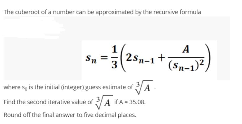 The cuberoot of a number can be approximated by the recursive formula
1
A
Sn
= = = √( 2 5 -1 + (8 +²+1) ²)
where so is the initial (integer) guess estimate of 3.
Find the second iterative value of 3 A if A = 35.08.
Round off the final answer to five decimal places.