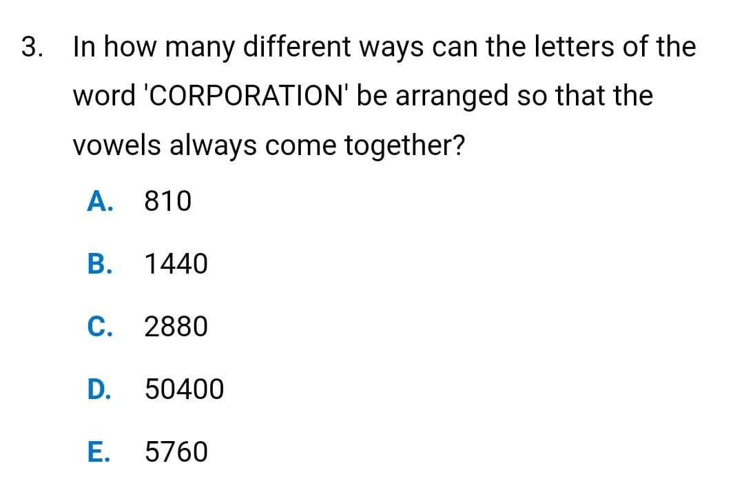 3. In how many different ways can the letters of the
word 'CORPORATION' be arranged so that the
vowels always come together?
A. 810
B. 1440
C. 2880
D. 50400
E. 5760