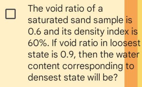 The void ratio of a
saturated sand sample is
0.6 and its density index is
60%. If void ratio in loosest
state is 0.9, then the water
content corresponding to
densest state will be?