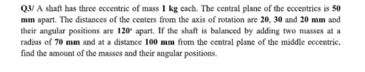 Q3/ A shaft has three eccentric of mass 1 kg each. The central plane of the eccentrics is 50
mm apart. The distances of the centers from the axis of rotation are 20, 30 and 20 mm and
their angular positions are 120 apart. If the shaft is balanced by adding two niasses at a
radius of 70 mm and at a distance 100 mm from the central plane of the middle eccentric,
find the amount of the masses and their angular positions.
