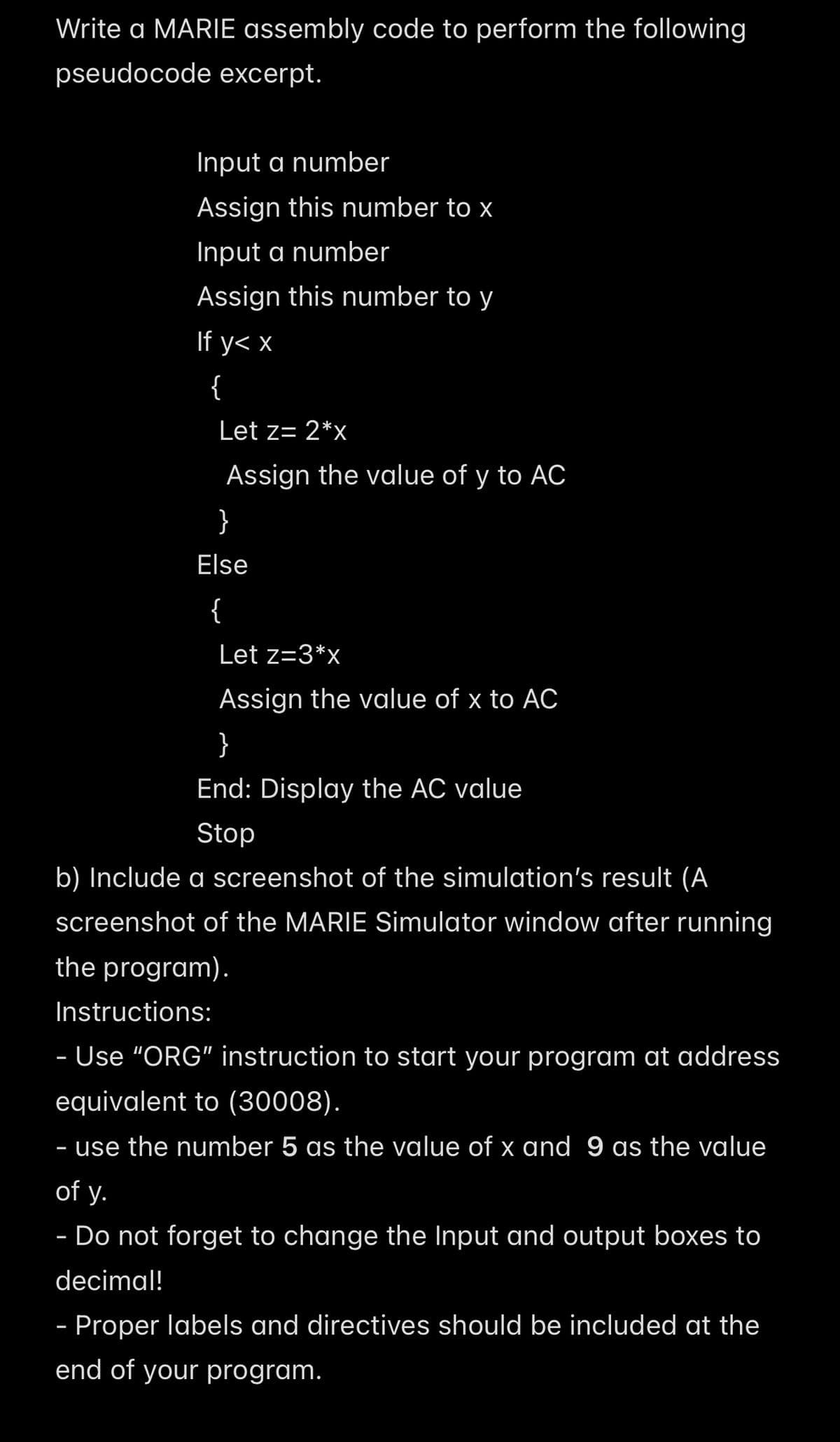 Write a MARIE assembly code to perform the following
pseudocode excerpt.
Input a number
Assign this number to x
Input a number
Assign this number to y
If y< x
{
Let z= 2*x
}
Assign the value of y to AC
Else
{
Let z=3*x
Assign the value of x to AC
}
End: Display the AC value
Stop
b) Include a screenshot of the simulation's result (A
screenshot of the MARIE Simulator window after running
the program).
Instructions:
- Use "ORG" instruction to start your program at address
equivalent to (30008).
- use the number 5 as the value of x and 9 as the value
of y.
- Do not forget to change the Input and output boxes to
decimal!
- Proper labels and directives should be included at the
end of your program.