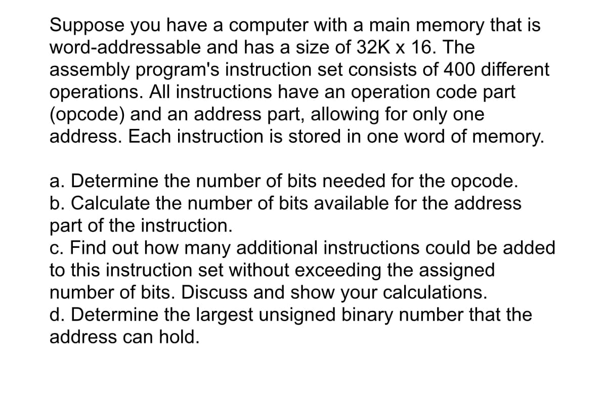 Suppose you have a computer with a main memory that is
word-addressable and has a size of 32K x 16. The
assembly program's instruction set consists of 400 different
operations. All instructions have an operation code part
(opcode) and an address part, allowing for only one
address. Each instruction is stored in one word of memory.
a. Determine the number of bits needed for the opcode.
b. Calculate the number of bits available for the address
part of the instruction.
c. Find out how many additional instructions could be added
to this instruction set without exceeding the assigned
number of bits. Discuss and show your calculations.
d. Determine the largest unsigned binary number that the
address can hold.