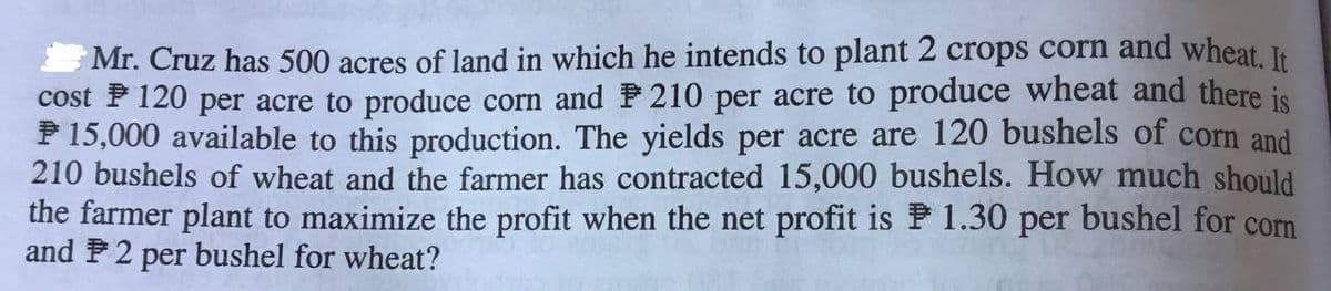 Mr. Cruz has 500 acres of land in which he intends to plant 2 crops corn and wheat. It
cost F 120 per acre to produce corn and P 210 per acre to produce wheat and there is
P 15,000 available to this production. The yields per acre are 120 bushels of corn and
210 bushels of wheat and the farmer has contracted 15,000 bushels. How much should
the farmer plant to maximize the profit when the net profit is P 1.30 per bushel for corn
and P2 per bushel for wheat?

