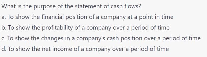 What is the purpose of the statement of cash flows?
a. To show the financial position of a company at a point in time
b. To show the profitability of a company over a period of time
c. To show the changes in a company's cash position over a period of time
d. To show the net income of a company over a period of time