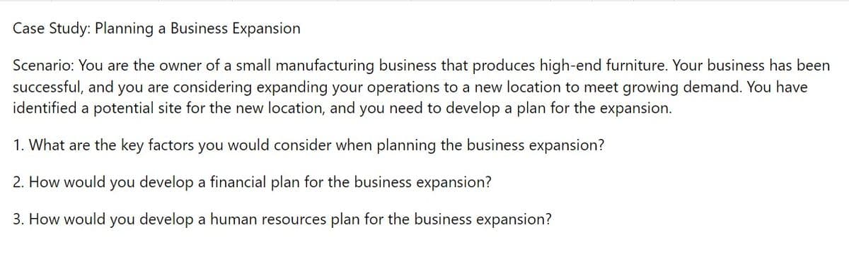 Case Study: Planning a Business Expansion
Scenario: You are the owner of a small manufacturing business that produces high-end furniture. Your business has been
successful, and you are considering expanding your operations to a new location to meet growing demand. You have
identified a potential site for the new location, and you need to develop a plan for the expansion.
1. What are the key factors you would consider when planning the business expansion?
2. How would you develop a financial plan for the business expansion?
3. How would you develop a human resources plan for the business expansion?