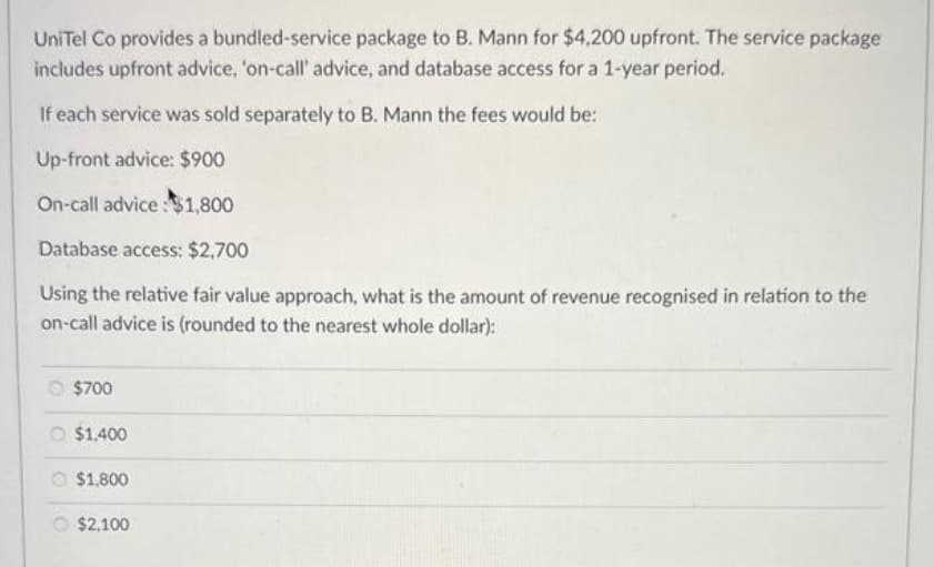 UniTel Co provides a bundled-service package to B. Mann for $4,200 upfront. The service package
includes upfront advice, 'on-call' advice, and database access for a 1-year period.
If each service was sold separately to B. Mann the fees would be:
Up-front advice: $900
On-call advice: $1,800
Database access: $2,700
Using the relative fair value approach, what is the amount of revenue recognised in relation to the
on-call advice is (rounded to the nearest whole dollar):
O $700
O $1,400
$1,800
$2,100