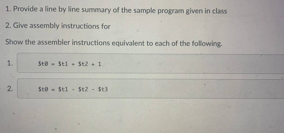 1. Provide a line by line summary of the sample program given in class
2. Give assembly instructions for
Show the assembler instructions equivalent to each of the following.
1.
2.
$to = $t1 + $t2 + 1
$t0 = $t1 - $t2 - $t3