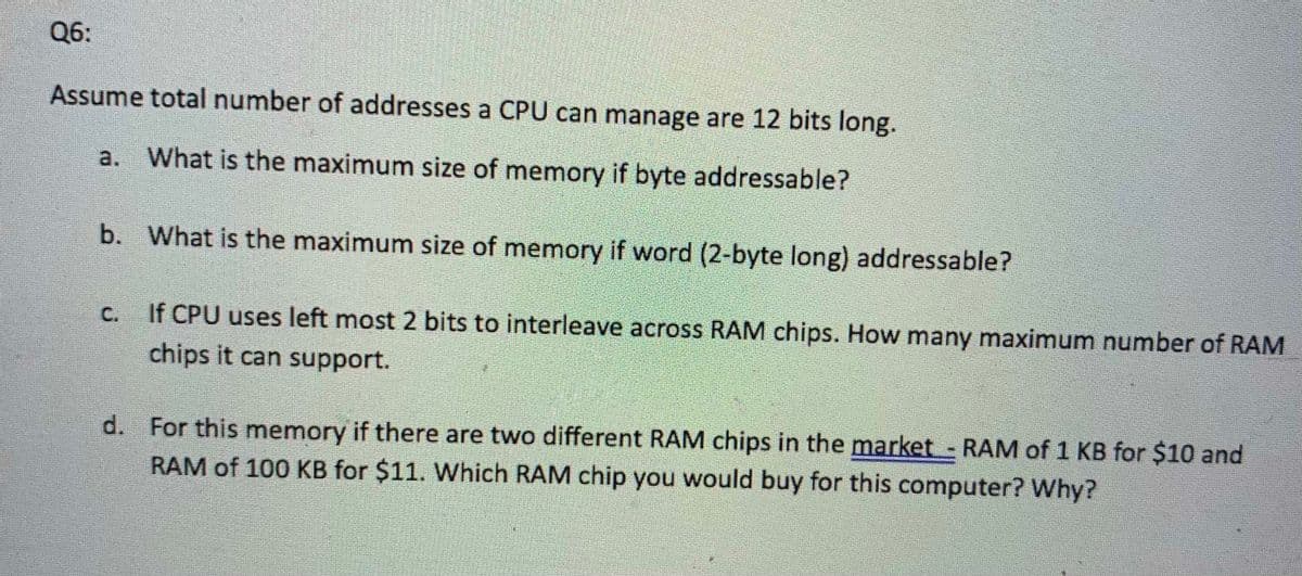 Q6:
Assume total number of addresses a CPU can manage are 12 bits long.
a. What is the maximum size of memory if byte addressable?
b. What is the maximum size of memory if word (2-byte long) addressable?
C.
If CPU uses left most 2 bits to interleave across RAM chips. How many maximum number of RAM
chips it can support.
d. For this memory if there are two different RAM chips in the market RAM of 1 KB for $10 and
RAM of 100 KB for $11. Which RAM chip you would buy for this computer? Why?