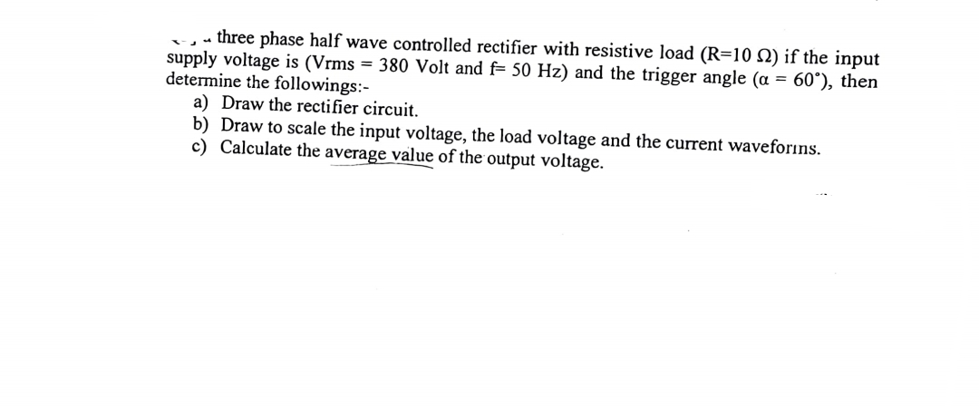 -,- three phase half wave controlled rectifier with resistive load (R=10 2) if the input
supply voltage is (Vrms = 380 Volt and f= 50 Hz) and the trigger angle (a = 60°), then
determine the followings:-
a) Draw the rectifier circuit.
b) Draw to scale the input voltage, the load voltage and the current waveforins.
c) Calculate the average value of the output voltage.