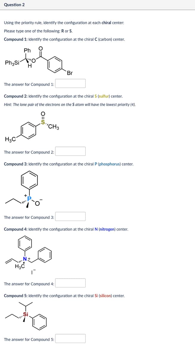 Question 2
Using the priority rule, identify the configuration at each chiral center:
Please type one of the following: R or S.
Compound 1: Identify the configuration at the chiral C (carbon) center.
Ph
Ph₂Si
H
Br
The answer for Compound 1:
Compound 2: Identify the configuration at the chiral S (sulfur) center.
Hint: The lone pair of the electrons on the S atom will have the lowest priority (4).
.S.
CH3
ملم
H₂C
The answer for Compound 2:
Compound 3: Identify the configuration at the chiral P (phosphorus) center.
The answer for Compound 3:
Compound 4: Identify the configuration at the chiral N (nitrogen) center.
N+
H3C
The answer for Compound 4:
Compound 5: Identify the configuration at the chiral Si (silicon) center.
Si
The answer for Compound 5: