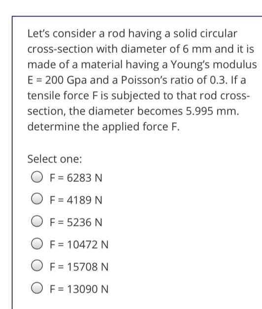 Let's consider a rod having a solid circular
cross-section with diameter of 6 mm and it is
made of a material having a Young's modulus
E = 200 Gpa and a Poisson's ratio of 0.3. If a
tensile force F is subjected to that rod cross-
section, the diameter becomes 5.995 mm.
determine the applied force F.
Select one:
F = 6283 N
F = 4189 N
F = 5236 N
F = 10472 N
F = 15708 N
O F = 13090 N

