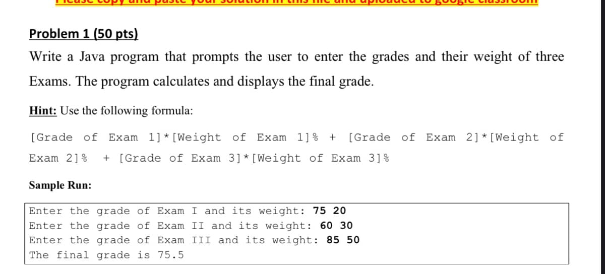 Problem 1 (50 pts)
Write a Java program that prompts the user to enter the grades and their weight of three
Exams. The
program
calculates and displays the final grade.
Hint: Use the following formula:
[Grade of Exam 1]* [Weight of
Exam 1]% +
[Grade of
Exam 2]* [Weight of
Exam 2]%
+ [Grade of Exam 3]* [Weight of Exam 3]%
Sample Run:
Enter the grade of Exam I and its weight: 75 20
Enter the grade of Exam II and its weight: 60 30
Enter the grade of Exam III and its weight: 85 50
The final grade is 75.5
