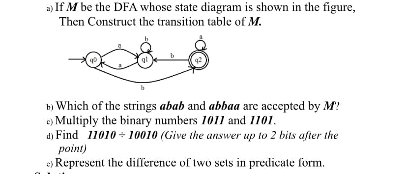 a) If M be the DFA whose state diagram is shown in the figure,
Then Construct the transition table of M.
a
q1
b
b) Which of the strings abab and abbaa are accepted by M?
c) Multiply the binary numbers 1011 and 1101.
d) Find 11010÷ 10010 (Give the answer up to 2 bits after the
point)
e) Represent the difference of two sets in predicate form.
