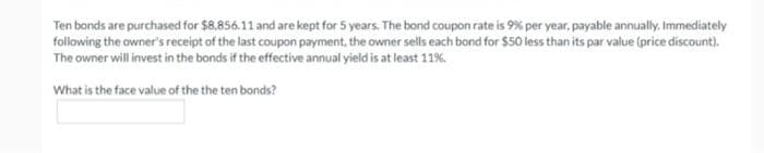 Ten bonds are purchased for $8,856.11 and are kept for 5 years. The bond coupon rate is 9% per year, payable annually. Immediately
following the owner's receipt of the last coupon payment, the owner sells each bond for $50 less than its par value (price discount).
The owner will invest in the bonds if the effective annual yield is at least 11%.
What is the face value of the the ten bonds?
