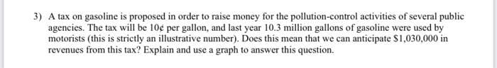 3) A tax on gasoline is proposed in order to raise money for the pollution-control activities of several public
agencies. The tax will be 10¢ per gallon, and last year 10.3 million gallons of gasoline were used by
motorists (this is strictly an illustrative number). Does this mean that we can anticipate S1,030,000 in
revenues from this tax? Explain and use a graph to answer this question.
