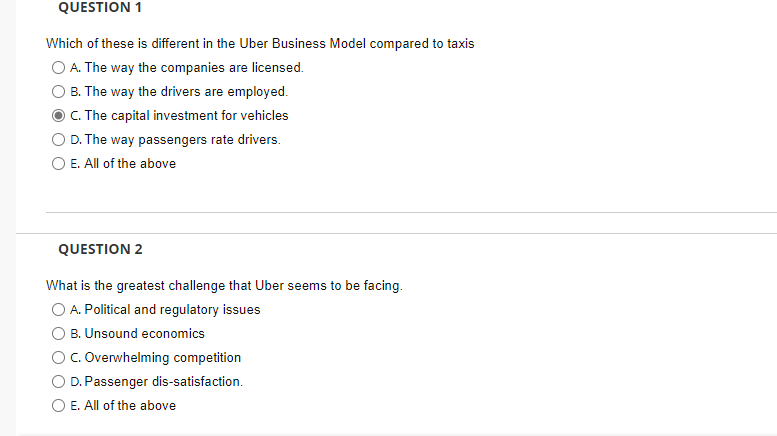 QUESTION 1
Which of these is different in the Uber Business Model compared to taxis
A. The way the companies are licensed.
B. The way the drivers are employed.
C. The capital investment for vehicles
D. The way passengers rate drivers.
O E. All of the above
QUESTION 2
What is the greatest challenge that Uber seems to be facing.
O A. Political and regulatory issues
B. Unsound economics
C. Overwhelming competition
D. Passenger dis-satisfaction.
E. All of the above
