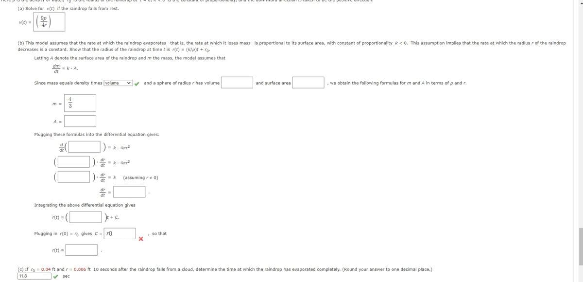 (a) Solve for v(t) if the raindrop falls from rest.
9p
4r
v(t) =
(b) This model assumes that the rate at which the raindrop evaporates-that is, the rate at which it loses mass-is proportional to its surface area, with constant of proportionality k < 0. This assumption implies that the rate at which the radius r of the raindrop
decreases is a constant. Show that the radius of the raindrop at time t is r(t) = (k/p)t + ro.
Letting A denote the surface area of the raindrop and m the mass, the model assumes that
dm
dt
Since mass equals density times volume
m =
A =
= k. A.
4
3
Plugging these formulas into the differential equation gives:
[
dt
r(t) =
dr
dt
= k. 4tr²
= k. 4πr²
= k (assuming r = 0)
=
Integrating the above differential equation gives
r(t) =
+ C.
Plugging in r(0) = ro gives C = ro
and a sphere of radius r has volume
X
so that
and surface area
, we obtain the following formulas for m and A in terms of p and r.
(c) If ro = 0.04 ft and r = 0.006 ft 10 seconds after the raindrop falls from a cloud, determine the time at which the raindrop has evaporated completely. (Round your answer to one decimal place.)
11.8
sec