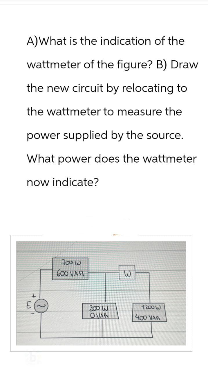 A)What is the indication of the
wattmeter of the figure? B) Draw
the new circuit by relocating to
the wattmeter to measure the
power supplied by the source.
What power does the wattmeter
now indicate?
E
+
700W
600 VAR
300 W
OVAR
B
7200W
400 VAR
