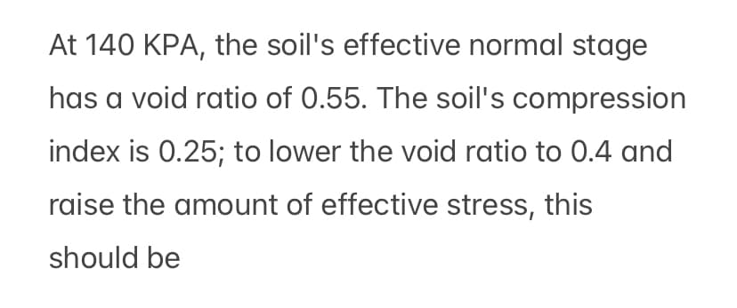 At 140 KPA, the soil's effective normal stage
has a void ratio of 0.55. The soil's compression
index is 0.25; to lower the void ratio to 0.4 and
raise the amount of effective stress, this
should be