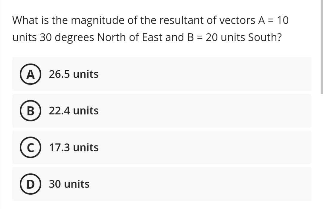 What is the magnitude of the resultant of vectors A = 10
units 30 degrees North of East and B = 20 units South?
A) 26.5 units
B
22.4 units
C
17.3 units
D) 30 units
