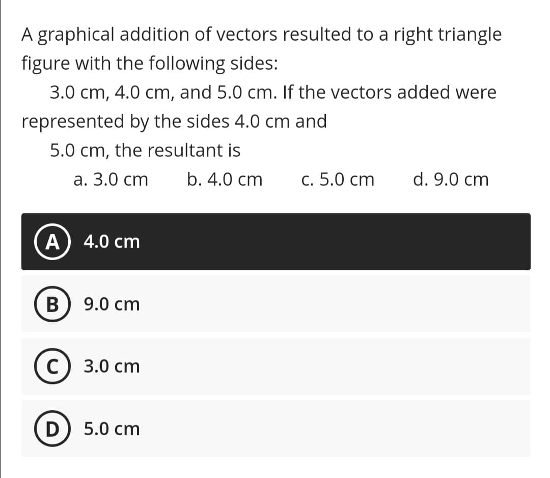 A graphical addition of vectors resulted to a right triangle
figure with the following sides:
3.0 cm, 4.0 cm, and 5.0 cm. If the vectors added were
represented by the sides 4.0 cm and
5.0 cm, the resultant is
а. 3.0 ст
b. 4.0 cm
С. 5.0 сm
d. 9.0 cm
A
4.0 cm
B
9.0 cm
С) 3.0 ст
D
5.0 cm
