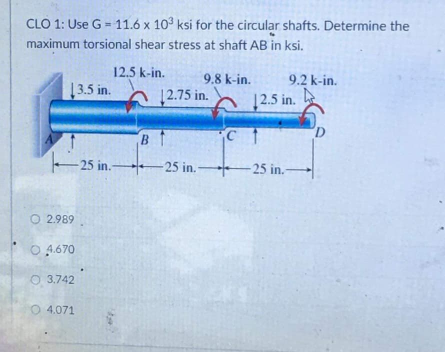 CLO 1: Use G = 11.6 x 10° ksi for the circular shafts. Determine the
maximum torsional shear stress at shaft AB in ksi.
12.5 k-in.
9.8 k-in.
9.2 k-in.
13.5 in.
|2.75 in.
12.5 in.
A
B T
25 in.-
25 in. 25 in.-
O 2.989
O 4.670
O 3.742
O 4.071
