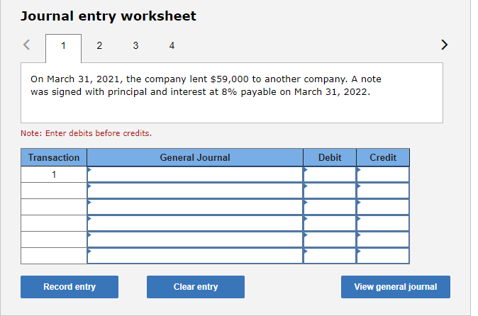Journal entry worksheet
1 2
>
3
4
On March 31, 2021, the company lent $59,000 to another company. A note
was signed with principal and interest at 8% payable on March 31, 2022.
Note: Enter debits before credits.
Transaction
General Journal
Debit
Credit
1
Record entry
Clear entry
View general journal
