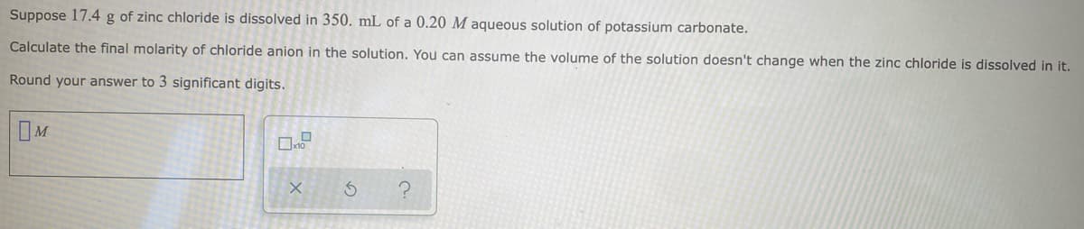Suppose 17.4 g of zinc chloride is dissolved in 350. mL of a 0.20 M aqueous solution of potassium carbonate.
Calculate the final molarity of chloride anion in the solution. You can assume the volume of the solution doesn't change when the zinc chloride is dissolved in it.
Round your answer to 3 significant digits.
IM
