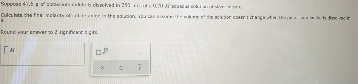 Suppose 47.6 g of potassium iodide is dissolved in 250. mL of a 0.70 M aqueous solution of silver nitrate.
Calculate the final molarity of iodide anion in the solution. You can assume the volume of the solution doesn't change when the potassium iodide is dissolved in
it.
Round your answer to 2 significant digits.
