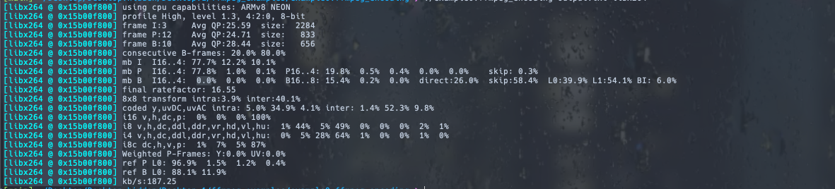 [libx264 @ 0x15b00f800] using cpu capabilities: ARMv8 NEON
[libx264 @ 0x15b00f800] profile High,
[libx264 @ 0x15b00f800] frame 1:3
[libx264 @ 0x15b00f800] frame P:12
[libx264 @ 0x15b00f800] frame B:10
level 1.3, 4:2:0, 8-bit
Avg QP:25.59
size: 2284
size: 833
size: 656
Avg QP:24.71
Avg QP:28.44
[libx264 @ 0x15b00f800] consecutive B-frames: 20.0% 80.0%
[libx264 @ 0x15b00f800] mb I
I16..4: 77.7% 12.2 % 10.1%
0.4%
[libx264 @ 0x15b00f800] mb P I16..4: 77.8% 1.0% 0.1% P16.4 19.8% 0.5%
[libx264 @ 0x15b00f800] mb B I16..4: 0.0% 0.0% 0.0% B16..8: 15.4% 0.2% 0.0%
[libx264 @ 0x15b00f800] final ratefactor: 16.55
[libx264 @ 0x15b00f800] 8x8 transform intra:3.9% inter:40.1%
0.0% 0.0%
direct: 26.0%
1% 44% 5% 49%
0% 5% 28% 64%
0% 0% 0% 2% 1%
1% 0% 0% 1% 0%
[libx264 @ 0x15b00f800] coded y, uvDC, uvAC intra: 5.0 % 34.9% 4.1% inter: 1.4% 52.3% 9.8%
[libx264 @ 0x15b00f800] 116 v,h,dc,p: 0% 0% 0% 100%
[libx264 @ 0x15b00f800] 18 v,h,dc, ddl, ddr, vr, hd, vl, hu:
[libx264 @ 0x15b00f800] 14 v,h,dc, ddl, ddr, vr, hd, vl, hu:
[libx264 @ 0x15b00f800] 18c dc,h,v,p: 1% 7% 5% 87%
[libx264 @ 0x15b00f800] Weighted P-Frames: Y:0.0% UV:0.0%
[libx264 @ 0x15b00f800] ref P LO: 96.9% 1.5% 1.2% 0.4%
[libx264 @ 0x15b00f800] ref B L0: 88.1% 11.9%
[libx264 @ 0x15b00f800] kb/s:187.25
skip: 0.3%
skip:58.4% L0:39.9% L1:54.1% BI: 6.0%