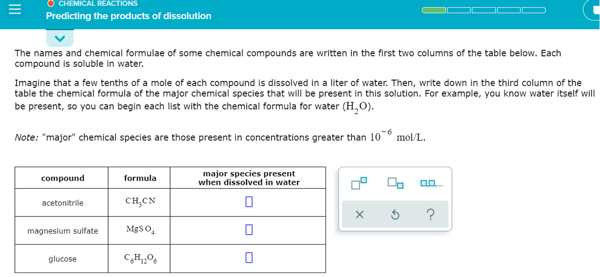 O CHEMICAL REACTIONS
Predicting the products of dissolution
The names and chemical formulae of some chemical compounds are written in the first two columns of the table below. Each
compound is soluble in water.
Imagine that a few tenths of a mole of each compound is dissolved in a liter of water. Then, write down in the third column of the
table the chemical formula of the major chemical species that will be present in this solution. For example, you know water itself will
be present, so you can begin each list with the chemical formula for water (H,O).
Note: "major" chemical species are those present in concentrations greater than 10
mol/L.
major species present
when dissolved in water
compound
formula
0.0..
acetonitrile
CH;CN
magnesium sulfate
MgS O4
glucose
C,H1,O6
