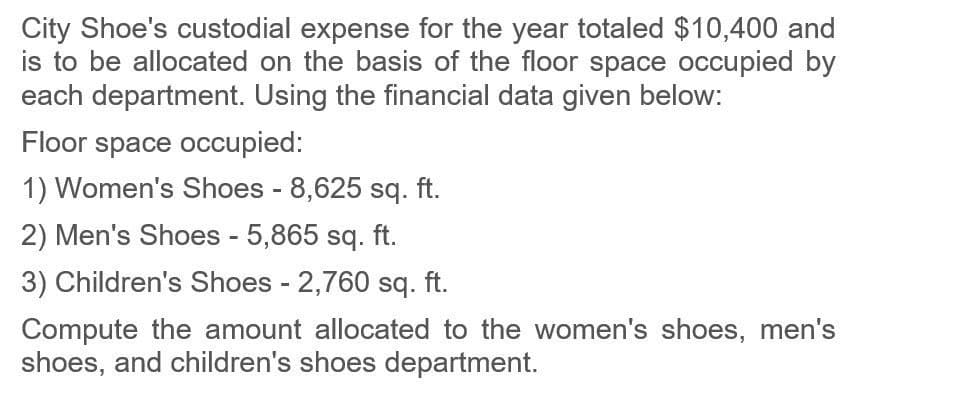 City Shoe's custodial expense for the year totaled $10,400 and
is to be allocated on the basis of the floor space occupied by
each department. Using the financial data given below:
Floor space occupied:
1) Women's Shoes - 8,625 sq. ft.
2) Men's Shoes - 5,865 sq. ft.
3) Children's Shoes - 2,760 sq. ft.
Compute the amount allocated to the women's shoes, men's
shoes, and children's shoes department.