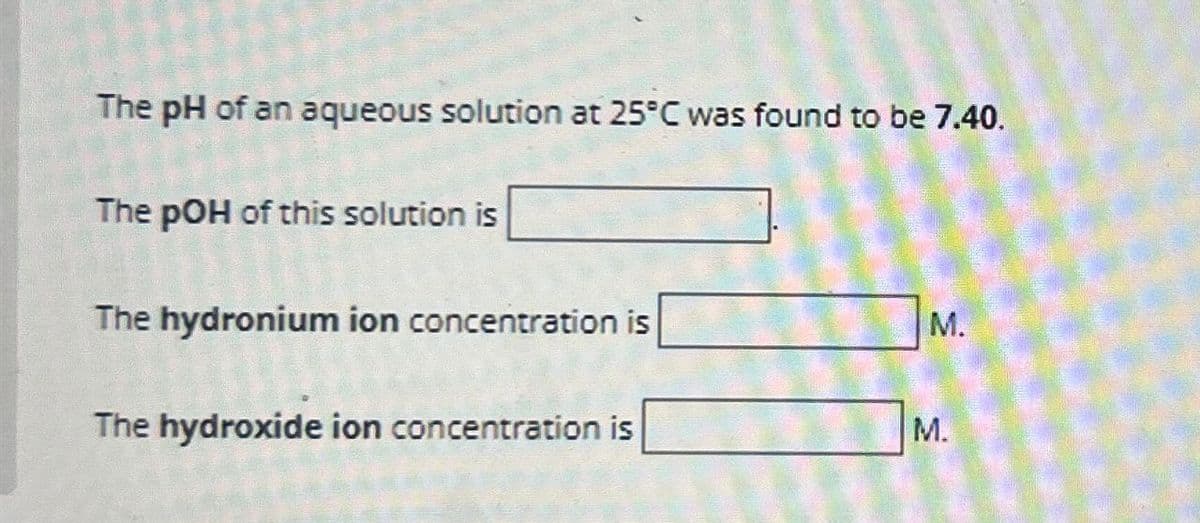 The pH of an aqueous solution at 25°C was found to be 7.40.
The pOH of this solution is
The hydronium ion concentration is
M.
The hydroxide ion concentration is
M.