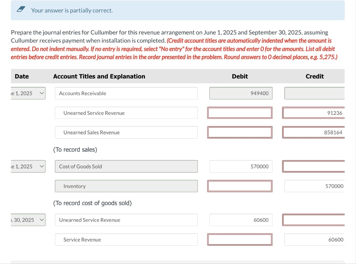 Your answer is partially correct.
Prepare the journal entries for Cullumber for this revenue arrangement on June 1, 2025 and September 30, 2025, assuming
Cullumber receives payment when installation is completed. (Credit account titles are automatically indented when the amount is
entered. Do not indent manually. If no entry is required, select "No entry" for the account titles and enter O for the amounts. List all debit
entries before credit entries. Record journal entries in the order presented in the problem. Round answers to O decimal places, e.g. 5,275.)
Date
ie 1, 2025
ie 1, 2025 V
1. 30, 2025
).
Account Titles and Explanation
Accounts Receivable
Unearned Service Revenue
Unearned Sales Revenue
(To record sales)
Cost of Goods Sold
Inventory
(To record cost of goods sold)
Unearned Service Revenue
Service Revenue
Debit
949400
570000
0.
60600
Credit
91236
858164
570000
60600