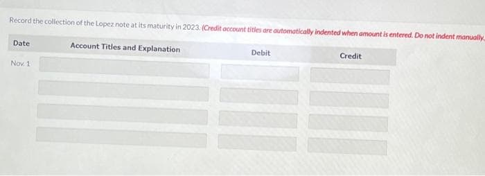 Record the collection of the Lopez note at its maturity in 2023. (Credit account titles are automatically indented when amount is entered. Do not indent manually
Account Titles and Explanation
Date
Nov. 1
Debit
Credit