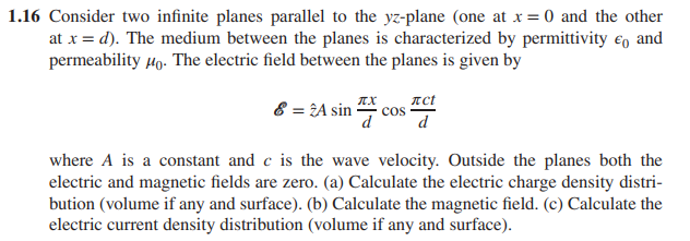 1.16 Consider two infinite planes parallel to the yz-plane (one at x = 0 and the other
at x = d). The medium between the planes is characterized by permittivity and
permeability Mo. The electric field between the planes is given by
8 = 24 sincos
лct
d
where A is a constant and c is the wave velocity. Outside the planes both the
electric and magnetic fields are zero. (a) Calculate the electric charge density distri-
bution (volume if any and surface). (b) Calculate the magnetic field. (c) Calculate the
electric current density distribution (volume if any and surface).