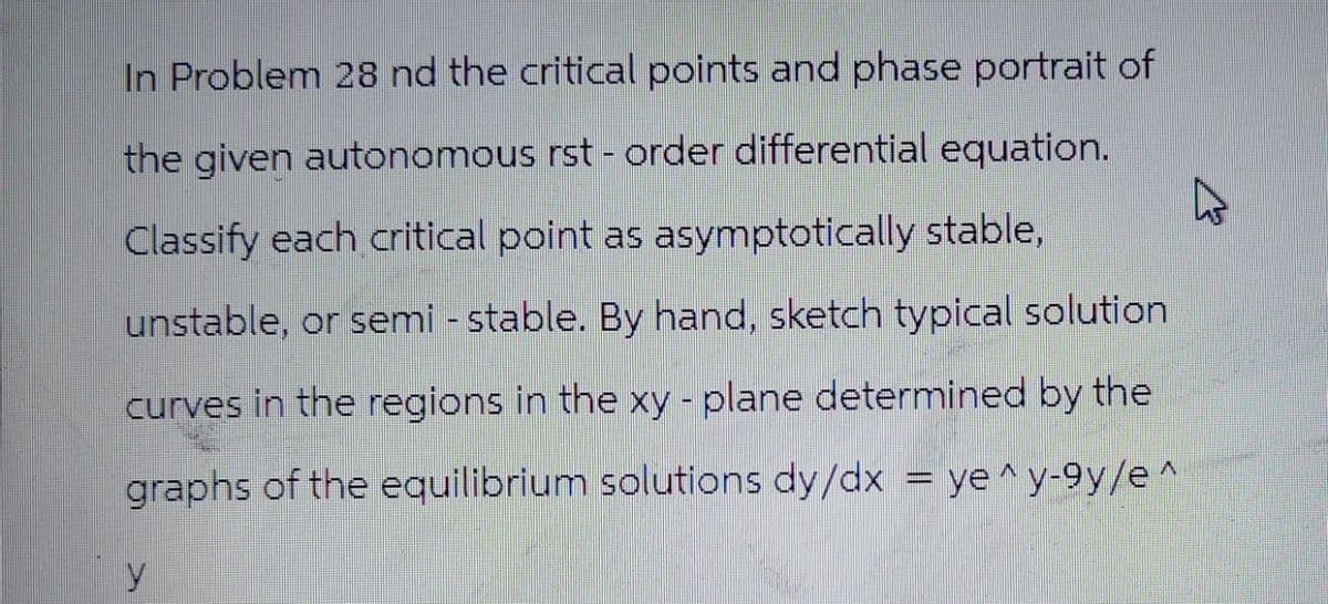 In Problem 28 nd the critical points and phase portrait of
the given autonomous rst-order differential equation.
Classify each critical point as asymptotically stable,
unstable, or semi - stable. By hand, sketch typical solution
curves in the regions in the xy - plane determined by the
graphs of the equilibrium solutions dy/dx = ye^y-9y/e^