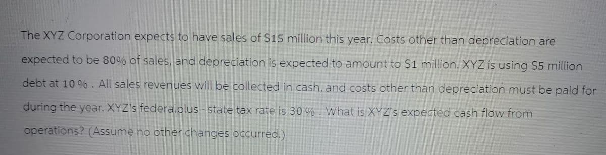The XYZ Corporation expects to have sales of $15 million this year. Costs other than depreciation are
expected to be 80% of sales, and depreciation is expected to amount to $1 million. XYZ is using $5 million
debt at 10%. All sales revenues will be collected in cash, and costs other than depreciation must be paid for
during the year. XYZ's federalolus - state tax rate is 30%. What is XYZ's expected cash flow from
operations? (Assume no other changes occurred.)