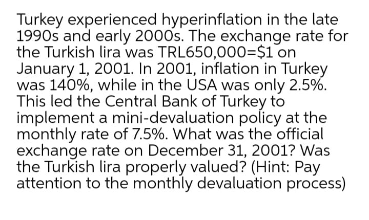 Turkey experienced hyperinflation in the late
1990s and early 2000s. The exchange rate for
the Turkish lira was TRL650,000=$1 on
January 1, 2001. In 2001, inflation in Turkey
was 140%, while in the USA was only 2.5%.
This led the Central Bank of Turkey to
implement a mini-devaluation policy at the
monthly rate of 7.5%. What was the official
exchange rate on December 31, 2001? Was
the Turkish lira properly valued? (Hint: Pay
attention to the monthly devaluation process)
