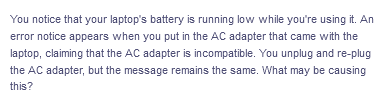 You notice that your laptop's battery is running low while you're using it. An
error notice appears when you put in the AC adapter that came with the
laptop, claiming that the AC adapter is incompatible. You unplug and re-plug
the AC adapter, but the message remains the same. What may be causing
this?
