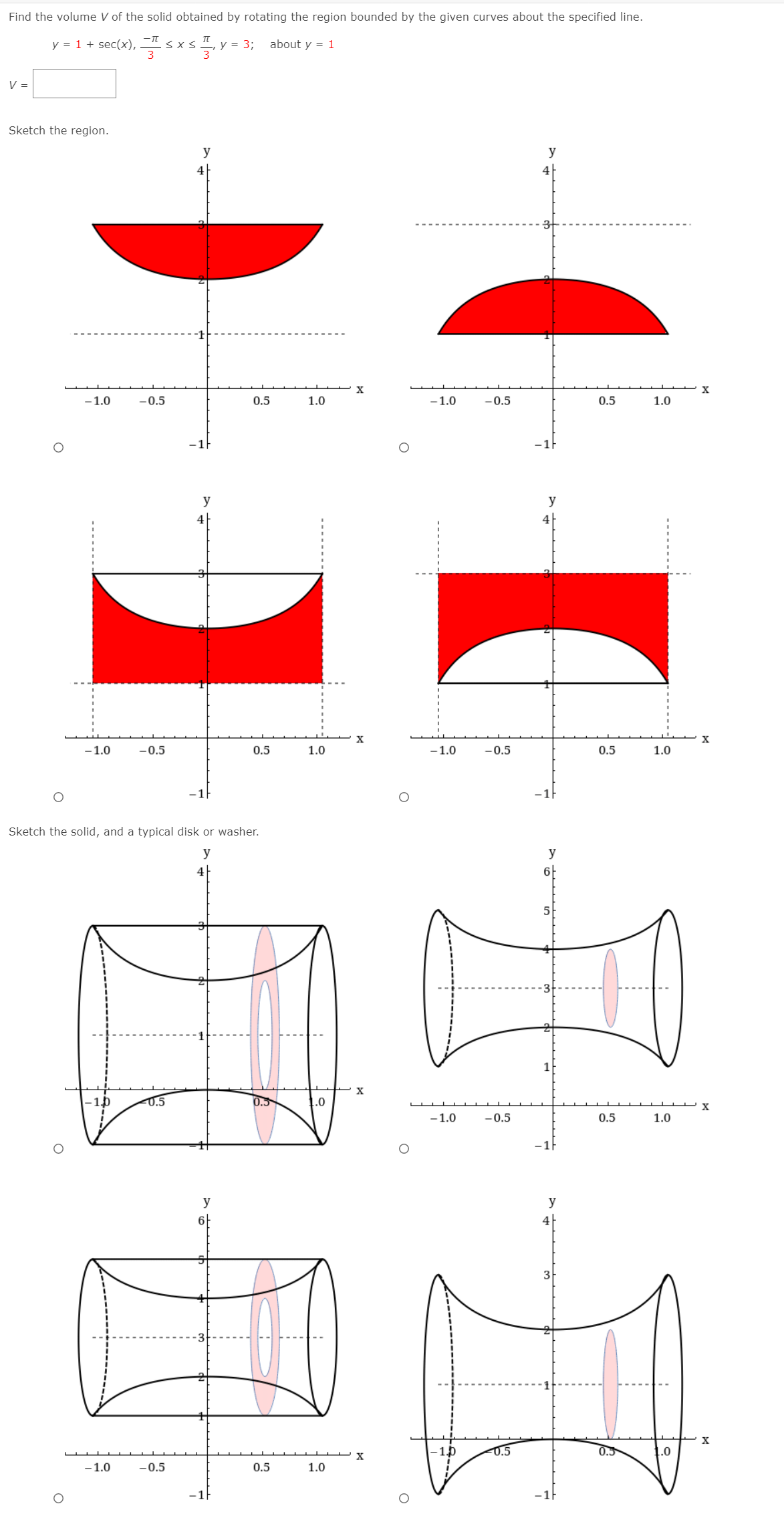 Find the volume V of the solid obtained by rotating the region bounded by the given curves about the specified line.
y = 1 + sec(x), sx
about y = 1
y = 3;
V =
Sketch the region.
y
y
4
-1.0
-0.5
0.5
1.0
-1.0
-0.5
0.5
1.0
-1
-1}
y
y
4
4|
-1.0
-0.5
0.5
1.0
-1.0
-0.5
0.5
1.0
-1F
Sketch the solid, and a typical disk or washer.
y
y
4
6-
5
1
X
-1.0
0.5
0.5
.0
X
-1.0
-0.5
0.5
1.0
-1|
y
y
4
-0.5
0.5
1.0
-1.0
-0.5
0.5
1.0
