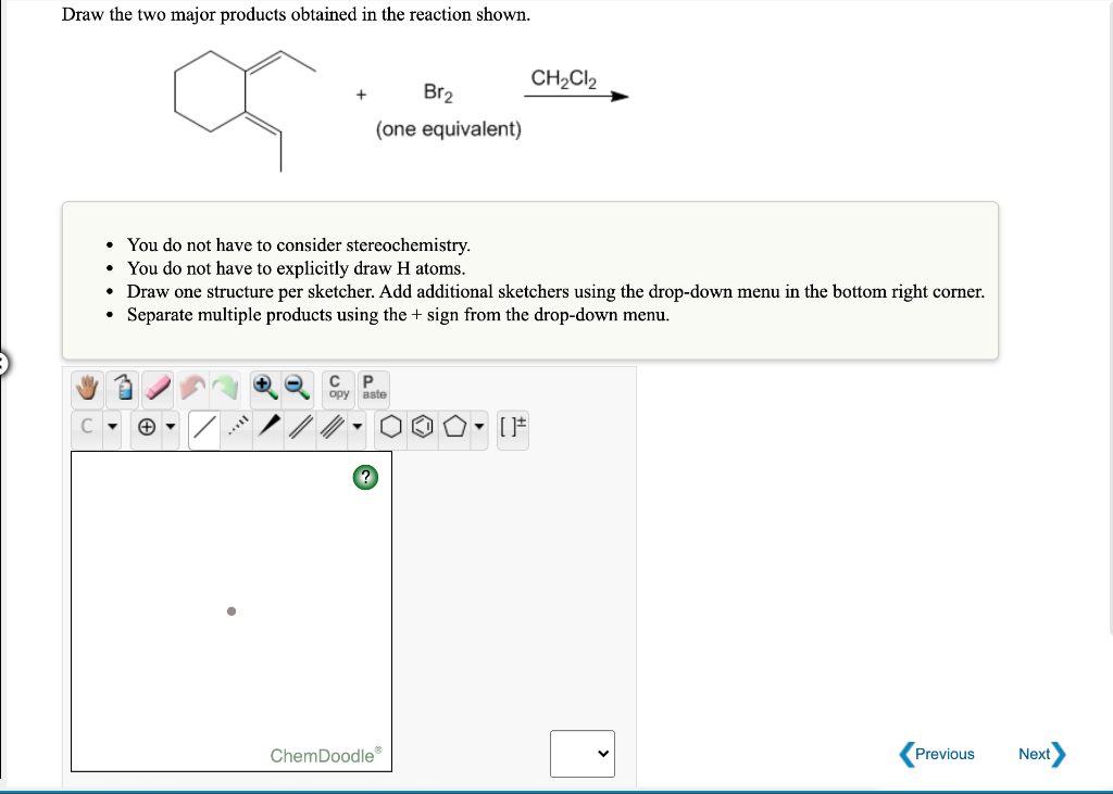 Draw the two major products obtained in the reaction shown.
CH2CI2
Br2
(one equivalent)
• You do not have to consider stereochemistry.
• You do not have to explicitly draw H atoms.
• Draw one structure per sketcher. Add additional sketchers using the drop-down menu in the bottom right corner.
Separate multiple products using the + sign from the drop-down menu.
aste
ChemDoodle
Previous
Next
