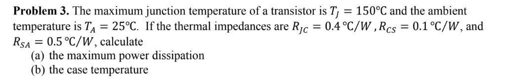 = 150°C and the ambient
Problem 3. The maximum junction temperature of a transistor is T
temperature is TA = 25°C. If the thermal impedances are Rjc = 0.4 °C/W ,Rcs = 0.1°C/W, and
RSA = 0.5 °C/W , calculate
(a) the maximum power dissipation
(b) the case temperature
